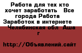 Работа для тех кто хочет заработать - Все города Работа » Заработок в интернете   . Челябинская обл.,Аша г.